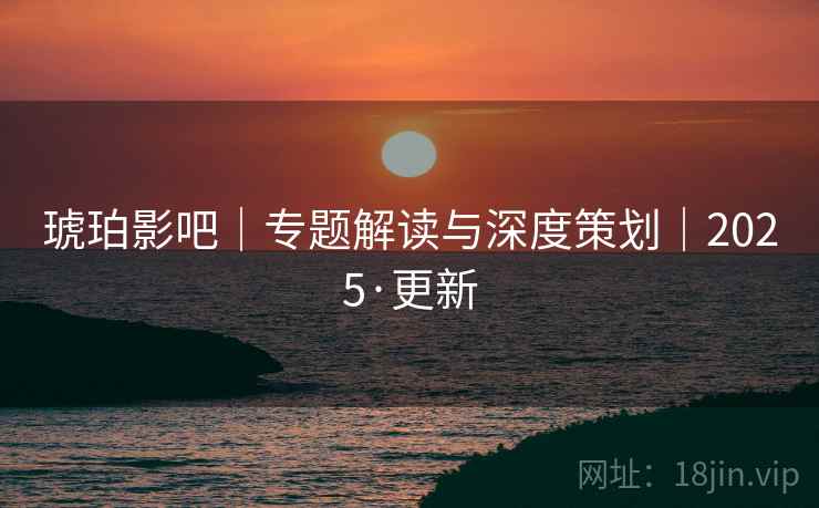 琥珀影吧｜专题解读与深度策划｜2025·更新