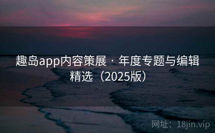趣岛app内容策展 · 年度专题与编辑精选(2025版) 趣岛app内容策展 · 年度专题与编辑精选(2025版)
